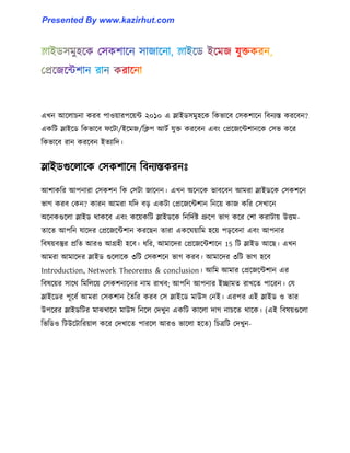 এখন আক্঱াচনা করব পা঑য়ারপক্য়ন্ট ২০১০ এ স্লাইর্঴মু঵ক্ক টকভাক্ব প঴কলাক্ন টবনযস্ত করক্বন?
একটট স্লাইক্র্ টকভাক্ব ফক্টা/ইক্মজ/টিপ আটণ যুক্ত করক্বন এবাং পপ্রক্জক্ন্টলানক্ক প঴ভ কক্র
টকভাক্ব রান করক্বন ইেযাটে।
স্লাইর্গুক্঱াক্ক প঴কলাক্ন টবনযস্তকরনঃ
আলাকটর আপনারা প঴কলন টক প঴টা জাক্নন। এখন অক্নক্ক ভাবক্বন আমরা স্লাইর্ক্ক প঴কলক্ন
ভাগ করব পকন? কারন আমরা যটে বে একটা পপ্রক্জক্ন্টলান টনক্য় কাজ কটর প঴খাক্ন
অক্নকগুক্঱া স্লাইর্ র্াকক্ব এবাং কক্য়কটট স্লাইর্ক্ক টনটেণষ্ট গ্রুক্প ভাগ কক্র পলা করাটায় উিম-
োক্ে আপটন যাক্ের পপ্রক্জক্ন্টলান করক্ছন োরা একক্ঘয়াটম ঵ক্য় পেক্বনা এবাং আপনার
টব঳য়বস্তুর প্রটে আর঑ আগ্র঵ী ঵ক্ব। ধ্টর, আমাক্ের পপ্রক্জক্ন্টলাক্ন 15 টট স্লাইর্ আক্ছ। এখন
আমরা আমাক্ের স্লাইর্ গুক্঱াক্ক ৩টট প঴কলক্ন ভাগ করব। আমাক্ের ৩টট ভাগ ঵ক্ব
Introduction, Network Theorems & conclusion। আটম আমার পপ্রক্জক্ন্টলান এর
টব঳ক্য়র ঴াক্র্ টমট঱ক্য় প঴কলনাক্নর নাম রাখব আপটন আপনার ইোমে রাখক্ে পাক্রন। পয
স্লাইক্র্র পূক্বণ আমরা প঴কলান তেটর করব প঴ স্লাইক্র্ মাউ঴ পনই। এরপর এই স্লাইর্ ঑ োর
উপক্রর স্লাইর্টটর মাঝখাক্ন মাউ঴ টনক্঱ পেখুন একটট কাক্঱া োগ নাচক্ে র্াক্ক। (এই টব঳য়গুক্঱া
টভটর্঑ টটউক্টাটরয়া঱ কক্র পেখাক্ে পারক্঱ আর঑ ভাক্঱া ঵ক্ে) টচত্রটট পেখুন-
Presented By www.kazirhut.com
 