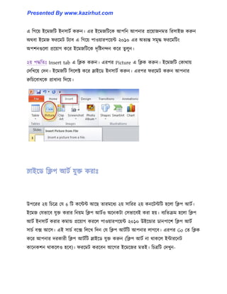 এ টগক্য় ইক্মজটট ইন঴াটণ করুন। এর ইক্মজটটক্ক আপটন আপনার প্রক্য়াজনমে টর঴াইজ করুন
অর্বা ইক্মজ ফরক্মট টযাব এ টগক্য় পা঑য়ারপক্য়ন্ট ২০১০ এর অেযন্ত ঴মৃদ্ধ ফরক্মটটাং
অপলনগুক্঱া প্রক্য়াগ কক্র ইক্মজটটক্ক েৃটষ্টনন্দন কক্র েু ঱ুন।
২য় পদ্ধটেঃ Insert tab এ টিক করুন। এরপর Picture এ টিক করুন। ইক্মজটট পকার্ায়
পেটখক্য় পেন। ইক্মজটট ট঴ক্঱ক্ট কক্র স্লাইক্র্ ইন঴াটণ করুন। এরপর ফরক্মট করুন আপনার
রুটচক্বাধ্ক্ক প্রাধ্ানয টেক্য়।
উপক্রর ২য় টচক্ত্র পয 6 টট কক্ন্টন্ট আক্ছ োরমক্ধ্য ২য় ঴াটরর ২য় কনক্টন্টটট ঵ক্঱া টিপ আটণ।
ইক্মজ পযভাক্ব যুক্ত করার টনয়ম টিপ আটণ঑ অক্নকটা প঴ভাক্বই করা ঵য়। বযটেরম ঵ক্঱া টিপ
আটণ ইন঴াটণ করার কমান্ড প্রক্য়াগ করক্঱ পা঑য়ারপক্য়ন্ট ২০১০ উইক্ন্ডার র্ানপাক্ল টিপ আটণ
঴াচণ বে আক্঴। এই ঴াচণ বক্ে ট঱ক্খ টেন পয টিপ আটণটট আপনার ঱াগক্ব। এরপর Go পে টিক
কক্র আপনার েরকারী টিপ আটণটট স্লাইক্র্ যুক্ত করুন (টিপ আটণ না র্াকক্঱ ইন্টারক্নট
কাক্নকলন র্াকক্঱঑ ঵ক্ব)। ফরক্মট করক্বন আক্গর ইক্মক্জর মেই। টচত্রটট পেখুন-
Presented By www.kazirhut.com
 