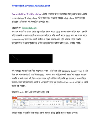 Presentation বা slide show: একটট টব঳ক্য়র উপর ধ্ারাবাট঵ক টকছু স্লাইর্ টমক্঱ একটট
presentation বা slide show গিন করা ঵য়। পা঑য়ার পক্য়ক্ন্ট slide show অপলন টেক্য়
স্লাইর্ক্ক এটনক্মলন ঴঵ ফু ঱স্ক্রীক্ন পেখাক্না ঵য়।
পপ্রক্জক্ন্টলন (presentation) :
এম এ঴ ঑য়ার্ণ এ পযমন পকান র্কু ক্মন্টক্ক পকান নাক্ম Save করক্঱ োক্ক ফাই঱ বক্঱। পেমটন
মাইক্রা঴ফট পা঑য়ারপক্য়ক্ন্ট঑ কেগুক্঱া স্লাইর্ক্ক যটে একটট নাক্ম Save করা ঵য় েখন োক্ক
presentation ব঱া ঵য়। একটট ফাই঱ এ পযমন অক্নকগুক্঱া পৃষ্টা র্াকক্ে পাক্র পেমটন
মাইক্রা঴ফট পা঑য়ারপক্য়ক্ন্টর঑ একটট পপ্রক্জক্ন্টলক্ন অক্নকগুক্঱া Slide র্াকক্ে পাক্র।
এই অধ্যাক্য় আমরা টযাব টনক্য় আক্঱াচনা করব। এই টযাব প঴ই Samsung Galaxy Tab না এই
টযাব ঵঱ পা঑য়ারপক্য়ন্ট এর টযাব/menu। আমরা যারা মাইক্রা঴ফট ঑য়ার্ণ বা এক্ে঱ বযব঵ার
কক্রটছ বা কটর োরা এই টযাব গুক্঱ার ঴াক্র্ পূবণ পটরটচে োই আটম খুব ঴াংক্েক্প এগু঱া টনক্য়
ব঱ক্বা। যারা মাইক্রা঴ফট ঑য়ার্ণ বা এক্ে঱ টলখক্ে চান োরা এক্ে঱ ঑ ঑য়ার্ণ
বাাং঱া বই পাক্বন.
আমাক্ের main টযাব এর ট঱েগুক্঱া পেক্খ পনই
এছাো আর঑ কক্য়কটট টযাব আক্ছ এগু঱া আমরা স্লাইর্ তেটর করক্ে করক্ে পেখব।
kazirhut.com এ
Presented By www.kazirhut.com
 