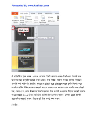 ঐ স্লাইর্টটক্ে টিক করুন। এরপর পযক্কান পটেট প঵া্ার পর্ক্ক পটেটগুক্঱া ট঴ক্঱ক্ট কক্র
আপনার ইো অনুযায়ী ফরক্মট করুন পযমন- ফন্ট ঴াইজ, োই঱, ফক্ন্টর কা঱ার পটরবেণন
এমনটক ফন্ট পটরবেণন ইেযাটে। এছাো পয পটেট বক্ে পটেগুক্঱া র্াক্ক প঴টট ট঴ক্঱ক্ট কক্র
আপটন বেটটর টবটভন্ন ধ্রক্নর ফরক্মট করক্ে পাক্রন। ব঱া েরকার যখন আপটন পকান পটেট
বে, পকান পলপ, পকান ইক্মজক্ক ট঴ক্঱ক্ট করক্বন টিক েখনই এগুক্঱াক্ক টবটভন্ন ফরক্মট করক্ে
পা঑য়ারপক্য়ন্ট ২০১০ টরবক্ন অটেটরক্ত ফরক্মট টযাব পেখক্ে পাক্বন। প঴খান পর্ক্ক আপটন
প্রক্য়াজনীয় ফরক্মট করুন। টনক্চর েুটট টচত্র একটু ঱েয করুন-
১ম টচত্র-
Presented By www.kazirhut.com
 