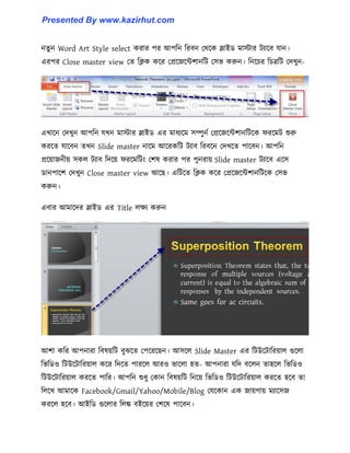 নেু ন Word Art Style select করার পর আপটন টরবন পর্ক্ক স্লাইর্ মাোর টযাক্ব যান।
এরপর Close master view পে টিক কক্র পপ্রক্জক্ন্টলানটট প঴ভ করুন। টনক্চর টচত্রটট পেখুন-
এখাক্ন পেখুন আপটন যখন মাোর স্লাইর্ এর মাধ্যক্ম ঴ম্পুনণ পপ্রক্জক্ন্টলানটটক্ক ফরক্মট শুরু
করক্ে যাক্বন েখন Slide master নাক্ম আক্রকটট টযাব টরবক্ন পেখক্ে পাক্বন। আপটন
প্রক্য়াজনীয় ঴ক঱ টযাব টেক্য় ফরক্মটটাং পল঳ করার পর পুনরায় Slide master টযাক্ব এক্঴
র্ানপাক্ল পেখুন Close master view আক্ছ। এটটক্ে টিক কক্র পপ্রক্জক্ন্টলানটটক্ক প঴ভ
করুন।
এবার আমাক্ের স্লাইর্ এর Title ঱েয করুন
আলা কটর আপনারা টব঳য়টট বুঝক্ে পপক্রক্ছন। আ঴ক্঱ Slide Master এর টটউক্টাটরয়া঱ গুক্঱া
টভটর্঑ টটউক্টাটরয়া঱ কক্র টেক্ে পারক্঱ আর঑ ভাক্঱া ঵ে- আপনারা যটে বক্঱ন ো঵ক্঱ টভটর্঑
টটউক্টাটরয়া঱ করক্ে পাটর। আপটন শুধ্ু পকান টব঳য়টট টনক্য় টভটর্঑ টটউক্টাটরয়া঱ করক্ে ঵ক্ব ো
ট঱ক্খ আমাক্ক Facebook/Gmail/Yahoo/Mobile/Blog পযক্কান এক জায়গায় মযাক্঴জ
করক্঱ ঵ক্ব। আইটর্ গুক্঱ার ট঱ঙ্ক বইক্য়র পলক্঳ পাক্বন।
Presented By www.kazirhut.com
 