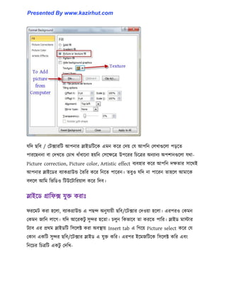 যটে ছটব / পটোরটট আপনার স্লাইর্টটক্ক এমন কক্র পেয় পয আপটন প঱খাগুক্঱া পেক্ে
পারক্ছননা বা পেখক্ে পচাখ ধ্াোঁধ্াক্না ঵য়টন প঴ক্েক্ত্র উপক্রর টচক্ত্রর অনযানয অপলানগুক্঱া যর্া-
Picture correction, Picture color, Artistic effect বযব঵ার কক্র আপটন েেোর ঴াক্র্ই
আপনার স্লাইক্র্র বযাকগ্রাউন্ড তেটর কক্র টনক্ে পাক্রন। েবু঑ যটে না পাক্রন ো঵ক্঱ আমাক্ক
ব঱ক্঱ আটম টভটর্঑ টটউক্টাটরয়া঱ কক্র টেব।
স্লাইক্র্ গ্রাটফে যুক্ত করাঃ
ফরক্মট করা ঵ক্঱া, বযাকগ্রাউন্ড এ পছন্দ অনুযায়ী ছটব/ক্টোর পে঑য়া ঵ক্঱া। এরপর঑ পকমন
পকমন জাটন ঱াক্গ। যটে আক্রকটু ঴ুন্দর ঵ক্ো। চ঱ুন টকভাক্ব ো করক্ে পাটর। স্লাইর্ মাোর
টযাব এর প্রর্ম স্লাইর্টট ট঴ক্঱ক্ট করা অবস্থায় Insert tab এ টগক্য় Picture select কক্র পয
পকান একটট ঴ুন্দর ছটব/ক্টোর স্লাইর্ এ যুক্ত কটর। এরপর ইক্মজটটক্ক ট঴ক্঱ক্ট কটর এবাং
টনক্চর টচত্রটট একটু পেটখ-
Presented By www.kazirhut.com
 