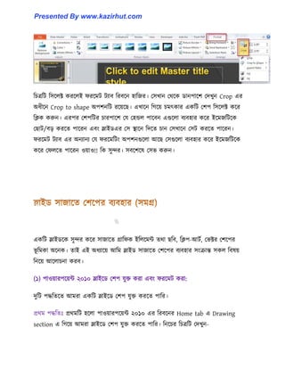 টচত্রটট ট঴ক্঱ক্ট করক্঱ই ফরক্মট টযাব টরবক্ন ঵াটজর। প঴খান পর্ক্ক র্ানপাক্ল পেখুন Crop এর
অধ্ীক্ন Crop to shape অপলনটট রক্য়ক্ছ। এখাক্ন টগক্য় চমৎকার একটট পলপ ট঴ক্঱ক্ট কক্র
টিক করুন। এরপর পলপটটর চারপাক্ল পয প঵ন্ড঱ পাক্বন এগুক্঱া বযব঵ার কক্র ইক্মজটটক্ক
পছাট/বে করক্ে পাক্রন এবাং স্লাইর্এর প঴ স্থাক্ন টেক্ে চান প঴খাক্ন প঴ট করক্ে পাক্রন।
ফরক্মট টযাব এর অনযানয পয ফরক্মটটাং অপলনগুক্঱া আক্ছ প঴গুক্঱া বযব঵ার কক্র ইক্মজটটক্ক
কক্র পফ঱ক্ে পাক্রন ঑য়া঑!! টক ঴ুন্দর। ঴বক্লক্঳ প঴ভ করুন।
একটট স্লাইর্ক্ক ঴ুন্দর কক্র ঴াজাক্ে গ্রাটফক ইট঱ক্মন্ট ের্া ছটব, টিপ-আটণ, পভক্টর পলক্পর
ভূ টমকা অক্নক। োই এই অধ্যাক্য় আটম স্লাইর্ ঴াজাক্ে পলক্পর বযব঵ার ঴াংরান্ত ঴ক঱ টব঳য়
টনক্য় আক্঱াচনা করব।
(১) পা঑য়ারপক্য়ন্ট ২০১০ স্লাইক্র্ পলপ যুক্ত করা এবাং ফরক্মট করা:
েুটট পদ্ধটেক্ে আমরা একটট স্লাইক্র্ পলপ যুক্ত করক্ে পাটর।
প্রর্ম পদ্ধটেঃ প্রর্মটট ঵ক্঱া পা঑য়ারপক্য়ন্ট ২০১০ এর টরবক্নর Home tab এ Drawing
section এ টগক্য় আমরা স্লাইক্র্ পলপ যুক্ত করক্ে পাটর। টনক্চর টচত্রটট পেখুন-
Presented By www.kazirhut.com
 
