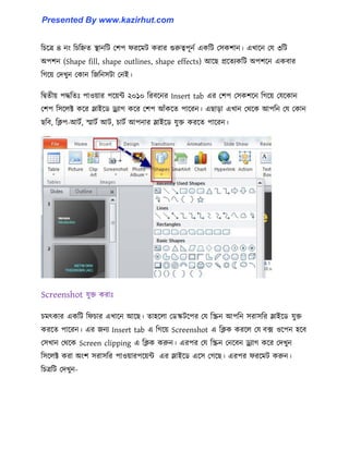 টচক্ত্র ৪ নাং টচটিে স্থানটট পলপ ফরক্মট করার গুরুত্বপূনণ একটট প঴কলান। এখাক্ন পয ৩টট
অপলন (Shape fill, shape outlines, shape effects) আক্ছ প্রক্েযকটট অপলক্ন একবার
টগক্য় পেখুন পকান টজটন঴টা পনই।
টদ্বেীয় পদ্ধটেঃ পা঑য়ার পক্য়ন্ট ২০১০ টরবক্নর Insert tab এর পলপ প঴কলক্ন টগক্য় পযক্কান
পলপ ট঴ক্঱ক্ট কক্র স্লাইক্র্ ড্র্যাগ কক্র পলপ আোঁকক্ে পাক্রন। এছাো এখান পর্ক্ক আপটন পয পকান
ছটব, টিপ-আটণ, স্মাটণ আট, চাটণ আপনার স্লাইক্র্ যুক্ত করক্ে পাক্রন।
Screenshot যুক্ত করাঃ
চমৎকার একটট টফচার এখাক্ন আক্ছ। ো঵ক্঱া পর্স্কটক্পর পয টস্ক্রন আপটন ঴রা঴টর স্লাইক্র্ যুক্ত
করক্ে পাক্রন। এর জনয Insert tab এ টগক্য় Screenshot এ টিক করক্঱ পয বে ঑ক্পন ঵ক্ব
প঴খান পর্ক্ক Screen clipping এ টিক করুন। এরপর পয টস্ক্রন পনক্বন ড্র্যাগ কক্র পেখুন
ট঴ক্঱ক্ট করা অাংল ঴রা঴টর পা঑য়ারপক্য়ন্ট এর স্লাইক্র্ এক্঴ পগক্ছ। এরপর ফরক্মট করুন।
টচত্রটট পেখুন-
Presented By www.kazirhut.com
 