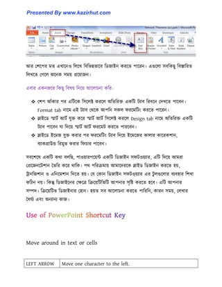 আর পলক্পর মে এখাক্ন঑ ট঱ক্খ টবটভন্নভাক্ব টর্জাইন করক্ে পাক্রন। এগুক্঱া ঴বটকছু টবস্তাটরে
ট঱খক্ে পগক্঱ অক্নক ঴ময় প্রক্য়াজন।
এবার একনজক্র টকছু টব঳য় টনক্য় আক্঱াচনা কটর-
 পলপ আোঁকার পর এটটক্ক ট঴ক্঱ক্ট করক্঱ অটেটরক্ত একটট টযাব টরবক্ন পেখক্ে পাক্বন।
Format tab নাক্ম এই টযাব পর্ক্ক আপটন ঴ক঱ ফরক্মটটাং করক্ে পাক্রন।
 স্লাইক্র্ স্মাটণ আটণ যুক্ত কক্র স্মাটণ আটণ ট঴ক্঱ক্ট করক্঱ Design tab নাক্ম অটেটরক্ত একটট
টযাব পাক্বন যা টেক্য় স্মাটণ আটণ ফরক্মট করক্ে পারক্বন।
 স্লাইক্র্ ইক্মজ যুক্ত করার পর ফরক্মটটাং টযাব টেক্য় ইক্মক্জর কা঱ার কাক্রকলান,
বযাকগ্রাউন্ড টরমুভ করার টফচার পাক্বন।
঴বক্লক্঳ একটট কর্া ব঱টছ, পা঑য়ারপক্য়ন্ট একটট টর্জাইন ঴ফট঑য়যার, এটট টেক্য় আমরা
পপ্রক্জনক্টলান তেটর কক্র র্াটক। পর্ পটররমায় আমাক্েরক্ক স্লাইর্ টর্জাইন করক্ে ঵য়,
ট্রানটজলান ঑ এটনক্মলান টেক্ে ঵য়। পয পকান টর্জাইন ঴ফট঑য়য়যার এর টু ঱গুক্঱ার বযব঵ার টলখা
কটিন নয়। টকন্তু টর্জাইক্নর পেক্ত্র টরক্য়টটটভটট আপনার ঴ৃটষ্ট করক্ে ঵ক্ব। এটট আপনার
঴ম্পে। টরক্য়টটভ টর্জাইনার প঵ান। ঵য়ে ঴ব আক্঱াচনা করক্ে পাটরটন, কারন ঴ময়, প঱খার
তধ্যণয এবাং অনযানয কাজ।
Move around in text or cells
LEFT ARROW Move one character to the left.
Presented By www.kazirhut.com
 