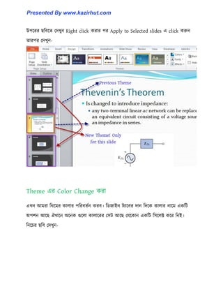 উপক্রর ছটবক্ে পেখুন Right click করার পর Apply to Selected slides এ click করুন
োরপর পেখুন-
Theme এর Color Change করা
এখন আমরা টর্ক্মর কা঱ার পটরবেণন করব। টর্জাইন টযাক্বর োন টেক্ক কা঱ার নাক্ম একটট
অপলন আক্ছ ঐখাক্ন অক্নক গুক্঱া কা঱াক্রর প঴ট আক্ছ পযক্কান একটট ট঴ক্঱ক্ট কক্র টনই।
টনক্চর ছটব পেখুন-
Presented By www.kazirhut.com
 