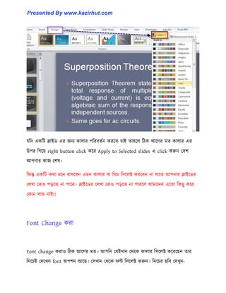 যটে একটট স্লাইর্ এর জনয কা঱ার পটরবেণন করক্ে চাই ো঵ক্঱ টিক আক্গর মে কা঱ার এর
উপর টগক্য় right button click কক্র Apply to Selected slides এ click করুন পবল
আপনার কাজ পল঳।
টকন্তু একটট কর্া মক্ন রাখক্বন এমন কা঱ার বা টর্ম ট঴ক্঱ক্ট করক্বন না যাক্ে আপনার স্লাইক্র্র
প঱খা পক঑ পেক্ে না পাক্র। স্লাইক্র্র প঱খা পক঑ পেক্ে না পারক্঱ আমাক্ের এক্ো টকছু কক্র
পকান ঱াভ নাই!!
Font Change করা
Font change করা঑ টিক আক্গর মে। আপটন পযইখান পর্ক্ক কা঱ার ট঴ক্঱ক্ট কক্রক্ছন োর
টনক্চই পেক্খন font অপলন আক্ছ। প঴খান পর্ক্ক ফন্ট ট঴ক্঱ক্ট করুন। টনক্চর ছটব পেখুন-
Presented By www.kazirhut.com
 