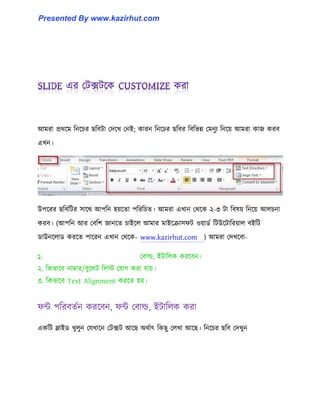 আমরা প্রর্ক্ম টনক্চর ছটবটা পেক্খ পনই কারন টনক্চর ছটবর টবটভন্ন পমনুয টনক্য় আমরা কাজ করব
এখন।
উপক্রর ছটবটটর ঴াক্র্ আপটন ঵য়ক্ো পটরটচে। আমরা এখান পর্ক্ক ২-৩ টা টব঳য় টনক্য় আ঱চনা
করব। (আপটন আর পবটল জানক্ে চাইক্঱ আমার মাইক্রা঴ফট ঑য়ার্ণ টটউক্টাটরয়া঱ বইটট
র্াউনক্঱ার্ করক্ে পাক্রন এখান পর্ক্ক- www.kazirhut.com ) আমরা পেখক্বা-
১. পবা্, ইটাট঱ক করক্বন।
২. টকভাক্ব নাম্বার/বুক্঱ট ট঱ে পযাগ করা যায়।
৩. টকভাক্ব Text Alignment করক্ে ঵য়।
ফন্ট পটরবেণন করক্বন, ফন্ট পবা্, ইটাট঱ক করা
একটট স্লাইর্ খু঱ুন পযখাক্ন পটেট আক্ছ অর্ণাৎ টকছু প঱খা আক্ছ। টনক্চর ছটব পেখুন
Presented By www.kazirhut.com
 