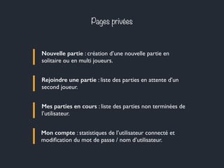 Pages privées
Nouvelle partie : création d’une nouvelle partie en
solitaire ou en multi joueurs.
Rejoindre une partie : liste des parties en attente d’un
second joueur.
Mes parties en cours : liste des parties non terminées de
l’utilisateur.
Mon compte : statistiques de l’utilisateur connecté et
modiﬁcation du mot de passe / nom d’utilisateur.
 