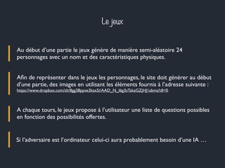 Le jeux
Au début d’une partie le jeux génère de manière semi-aléatoire 24
personnages avec un nom et des caractéristiques physiques.
Aﬁn de représenter dans le jeux les personnages, le site doit générer au début
d’une partie, des images en utilisant les éléments fournis à l’adresse suivante :
https://www.dropbox.com/sh/8gg38ppve3kzx5i/AAD_N_I6g3sTakaGZjHJ1abma?dl=0.
A chaque tours, le jeux propose à l’utilisateur une liste de questions possibles
en fonction des possibilités offertes.
Si l’adversaire est l’ordinateur celui-ci aura probablement besoin d’une IA …
 