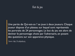 But du jeu
Une partie de Qui-est-ce ? se joue à deux joueurs. Chaque
joueur dispose d'un plateau sur lequel sont représentés
les portraits de 24 personnages. Le but du jeu est alors de
deviner le personnage choisi par l'adversaire, en posant
des questions sur son apparence physique.
Source : http://fr.wikipedia.org
 