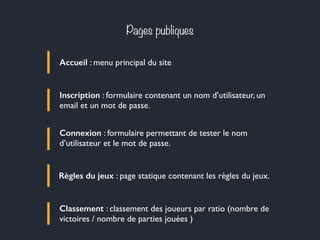 Pages publiques
Accueil : menu principal du site
Inscription : formulaire contenant un nom d’utilisateur, un
email et un mot de passe.
Connexion : formulaire permettant de tester le nom
d’utilisateur et le mot de passe.
Règles du jeux : page statique contenant les règles du jeux.
Classement : classement des joueurs par ratio (nombre de
victoires / nombre de parties jouées )
 
