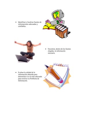  Identificar y localizar fuentes de
  informaciones adecuadas y
  confiables.




                                        Encontrar, dentro de las fuentes
                                         elegidas, la información
                                         necesaria.




 Evaluar la calidad de la
  información obtenida para
  determinar si es la más adecuada
  para resolver su Problema de
  Información.
 