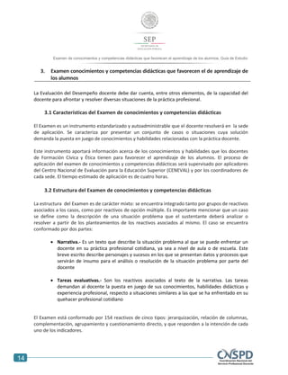 14
Examen de conocimientos y competencias didácticas que favorecen el aprendizaje de los alumnos. Guía de Estudio
3. Examen conocimientos y competencias didácticas que favorecen el de aprendizaje de
los alumnos
La Evaluación del Desempeño docente debe dar cuenta, entre otros elementos, de la capacidad del
docente para afrontar y resolver diversas situaciones de la práctica profesional.
3.1 Características del Examen de conocimientos y competencias didácticas
El Examen es un instrumento estandarizado y autoadministrable que el docente resolverá en la sede
de aplicación. Se caracteriza por presentar un conjunto de casos o situaciones cuya solución
demanda la puesta en juego de conocimientos y habilidades relacionadas con la práctica docente.
Este instrumento aportará información acerca de los conocimientos y habilidades que los docentes
de Formación Cívica y Ética tienen para favorecer el aprendizaje de los alumnos. El proceso de
aplicación del examen de conocimientos y competencias didácticas será supervisado por aplicadores
del Centro Nacional de Evaluación para la Educación Superior (CENEVAL) y por los coordinadores de
cada sede. El tiempo estimado de aplicación es de cuatro horas.
3.2 Estructura del Examen de conocimientos y competencias didácticas
La estructura del Examen es de carácter mixto: se encuentra integrado tanto por grupos de reactivos
asociados a los casos, como por reactivos de opción múltiple. Es importante mencionar que un caso
se define como la descripción de una situación problema que el sustentante deberá analizar o
resolver a partir de los planteamientos de los reactivos asociados al mismo. El caso se encuentra
conformado por dos partes:
 Narrativa.- Es un texto que describe la situación problema al que se puede enfrentar un
docente en su práctica profesional cotidiana, ya sea a nivel de aula o de escuela. Este
breve escrito describe personajes y sucesos en los que se presentan datos y procesos que
servirán de insumo para el análisis o resolución de la situación problema por parte del
docente
 Tareas evaluativas.- Son los reactivos asociados al texto de la narrativa. Las tareas
demandan al docente la puesta en juego de sus conocimientos, habilidades didácticas y
experiencia profesional, respecto a situaciones similares a las que se ha enfrentado en su
quehacer profesional cotidiano
El Examen está conformado por 154 reactivos de cinco tipos: jerarquización, relación de columnas,
complementación, agrupamiento y cuestionamiento directo, y que responden a la intención de cada
uno de los indicadores.
 