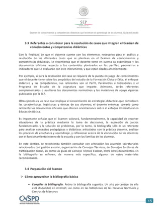 15
Examen de conocimientos y competencias didácticas que favorecen el aprendizaje de los alumnos. Guía de Estudio
alumnos. Guía de Estudio
3.3 Referentes a considerar para la resolución de casos que integran el Examen de
conocimientos y competencias didácticas
Con la finalidad de que el docente cuente con los elementos necesarios para el análisis y
resolución de los diferentes casos que se plantean en el Examen de conocimientos y
competencias didácticas, se recomienda que el docente tome en cuenta su experiencia y los
documentos oficiales respecto a los contenidos planteados en los perfiles, parámetros e
indicadores que se evaluarán con este instrumento, y que están citados anteriormente.
Por ejemplo, si para la resolución del caso se requiere de la puesta en juego de conocimientos
que el docente tiene sobre los propósitos del estudio de la Formación Cívica y Ética, el enfoque
didáctico y las competencias, sus referentes son el Perfil, Parámetros e Indicadores y el
Programa de Estudio de la asignatura que imparte. Asimismo, serán referentes
complementarios o auxiliares los documentos normativos y los materiales de apoyo vigentes
publicados por la SEP.
Otro ejemplo es un caso que implique el conocimiento de estrategias didácticas que consideren
las características lingüísticas y étnicas de sus alumnos; el docente entonces tomaría como
referente los documentos oficiales que ofrecen orientaciones sobre el enfoque intercultural en
Educación Básica.
Es importante señalar que el Examen valorará, fundamentalmente, la capacidad de resolver
situaciones de la práctica mediante la toma de decisiones, la expresión de juicios
fundamentados y la solución de problemas, por lo tanto, la bibliografía sólo es un referente
para analizar conceptos pedagógicos y didácticos articulados con la práctica docente, analizar
los procesos de enseñanza y aprendizaje, y reflexionar acerca de la vinculación de los docentes
con el funcionamiento interno de la escuela y con las familias de los alumnos.
En este sentido, se recomienda también consultar con antelación los acuerdos secretariales
relacionados con gestión escolar, organización de Consejos Técnicos, de Consejos Escolares de
Participación Social, así como las guías de Consejo Técnico Escolar, entre otros documentos. En
la bibliografía se refieren, de manera más específica, algunos de estos materiales
recomendados.
3.4 Preparación del Examen
 Cómo aprovechar la bibliografía básica
 Compilar la bibliografía. Reúna la bibliografía sugerida. Un alto porcentaje de ella
está disponible en internet, así como en las bibliotecas de las Escuelas Normales y
Centros de Maestros
 