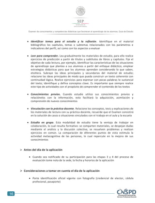 16
Examen de conocimientos y competencias didácticas que favorecen el aprendizaje de los alumnos. Guía de Estudio
 Identificar temas para el estudio y la reflexión. Identifique en el material
bibliográfico los capítulos, temas o subtemas relacionados con los parámetros e
indicadores del perfil, así como con los aspectos a evaluar
 Leer para comprender. Lea gradualmente los materiales de estudio, para ello realice
ejercicios de predicción a partir de títulos y subtítulos de libros y capítulos. Fije el
objetivo de cada lectura, por ejemplo, identificar las características de las situaciones
de aprendizaje que plantea a sus alumnos a partir del enfoque didáctico, emplear
estrategias didácticas para que los alumnos aprendan considerando lo que saben,
etcétera. Subraye las ideas principales y secundarias del material de estudio;
relacione las ideas principales de modo que pueda construir un texto coherente con
continuidad lógica. Realice ejercicios para expresar con pocas palabras lo sustancial
del texto; identifique y defina conceptos clave. Es importante que siempre realice
este tipo de actividades con el propósito de comprender el contenido de los textos
 Conocimientos previos. Cuando estudie utilice sus conocimientos previos y
relaciónelos con la información, esto facilitará la adquisición, asimilación y
comprensión de nuevos conocimientos
 Vinculación con la práctica docente. Relacione los conceptos, tesis y explicaciones de
los materiales de lectura con su práctica docente, recuerde que el Examen consistirá
en la solución de casos o situaciones vinculados con el trabajo en el aula y la escuela
 Estudio en grupo. Esta modalidad de estudio tiene la ventaja de trabajar en
colaboración, lo cual resulta formativo: se comparten materiales, se despejan dudas
mediante el análisis y la discusión colectiva, se resuelven problemas y realizan
ejercicios en común. La comparación de diferentes puntos de vista estimula la
actividad metacognitiva de las personas, lo cual repercute en la mejora de sus
conocimientos
 Antes del día de la aplicación
 Cuando sea notificado de su participación para las etapas 3 y 4 del proceso de
evaluación tome nota de la sede, la fecha y horarios de la aplicación
 Consideraciones a tomar en cuenta el día de la aplicación
 Porte identificación oficial vigente con fotografía (credencial de elector, cédula
profesional, pasaporte)
 