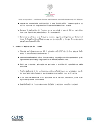17
Examen de conocimientos y competencias didácticas que favorecen el aprendizaje de los alumnos. Guía de Estudio
alumnos. Guía de Estudio
 Llegue con una hora de anticipación a la sede de aplicación. Cerrada la puerta de
acceso al plantel por ningún motivo se permitirá la entrada a la sede
 Durante la aplicación del Examen no se permitirá el uso de libros, materiales
impresos, dispositivos electrónicos y de comunicación
 Conserve la calma en caso de que se presente alguna contingencia que demore el
inicio de la aplicación del Examen, ya que se repondrá el tiempo de retraso para
cumplir con lo establecido
 Durante la aplicación del Examen
 Atienda las indicaciones que dé el aplicador del CENEVAL. Si tiene alguna duda
sobre el procedimiento, aclárela con él
 Lea detenidamente los casos o situaciones y las preguntas correspondientes y las
opciones de respuesta y asegúrese que las ha comprendido bien
 Antes de responder, asegúrese de entender el sentido del enunciado de cada
pregunta
 Analice cada una de las posibles respuestas, reflexione por qué una opción puede
ser o no la correcta. Recuerde que en ocasiones un detalle hace la diferencia
 Si no sabe la respuesta a una pregunta no se detenga demasiado, pase a las
siguientes y al final vuelva a ella
 Cuando finalice el Examen asegúrese de haber respondido todos los reactivos
 