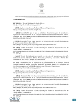 19
Examen de conocimientos y competencias didácticas que favorecen el aprendizaje de los alumnos. Guía de Estudio
alumnos. Guía de Estudio
COMPLEMENTARIA
DOF (2013). Ley General de Educación. Disponible en:
http://servicioprofesionaldocente.sep.gob.mx/
––– (2013). Ley General del Servicio Profesional Docente. Disponible en:
http://servicioprofesional-docente.sep.gob.mx/
––– (2014).AcuerdoNo.716 por el que se establecen lineamientos para la constitución,
organización y funcionamiento de los Consejos de Participación Social en Educación. México.
Disponible en: http://www.sep.gob.mx/work/models/sep1/Resource/62550be0-b2d6-4c65-
9324-0f0ca932e616/ a716.pdf
––– (2014). AcuerdoNo.717 por el que se emiten los lineamientos para formular los programas
de gestión escolar. México. Disponible en:
http://dof.gob.mx/nota_detalle.php?codigo=5335233&fecha=07/03/2014
SEP (2010). Modelo de Gestión. Educativa Estratégica. Módulo I. Programa Escuelas de
Calidad. México. Disponible en:
http://evaluaciondocente.sep.gob.mx/materiales/SEPELMODELODEGESTIONEDUCATIVAESTR
ATE- GICA.pdf
––– (s/d). El Consejo Técnico Escolar: una ocasión para la mejora de la escuela y el desarrollo
profesional docente. Educación Básica. Preescolar, primaria y secundaria. México, SEP.
Disponible en: http://basica.sep.gob.mx/cte2013.html
––– (s/d). Lineamientos para la organización y funcionamiento de los Consejos Técnicos
Escolares. Educación Básica. Preescolar, primaria y secundaria. México, SEP. Disponible en:
http://basica.sep.gob.mx/ DOF (2013). Ley General de Educación. Disponible en:
http://servicioprofesionaldocente.sep.gob.mx/
––– (2013). Ley General del Servicio Profesional Docente. Disponible en:
http://servicioprofesional-docente.sep.gob.mx/
––– (2014). AcuerdoNo.716 por el que se establecen lineamientos para la constitución,
organización y funcionamiento de los Consejos de Participación Social en Educación. México.
Disponible en: http://www.sep.gob.mx/work/models/sep1/Resource/62550be0-b2d6-4c65-
9324-0f0ca932e616/ a716.pdf
––– (2014). AcuerdoNo.717 por el que se emiten los lineamientos para formular los programas
de gestión escolar. México. Disponible en:
http://dof.gob.mx/nota_detalle.php?codigo=5335233&fecha=07/03/2014
SEP (2010). Modelo de Gestión. Educativa Estratégica. Módulo I. Programa Escuelas de
Calidad. México. Disponible en:
http://evaluaciondocente.sep.gob.mx/materiales/SEPELMODELODEGESTIONEDUCATIVAESTR
ATE- GICA.pdf
 