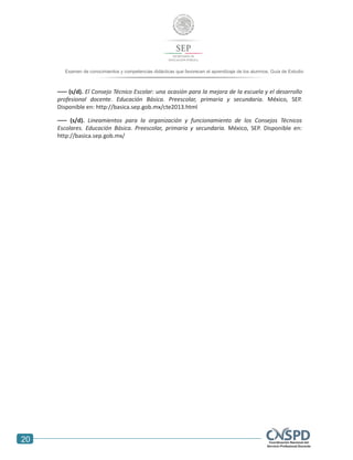 20
Examen de conocimientos y competencias didácticas que favorecen el aprendizaje de los alumnos. Guía de Estudio
––– (s/d). El Consejo Técnico Escolar: una ocasión para la mejora de la escuela y el desarrollo
profesional docente. Educación Básica. Preescolar, primaria y secundaria. México, SEP.
Disponible en: http://basica.sep.gob.mx/cte2013.html
––– (s/d). Lineamientos para la organización y funcionamiento de los Consejos Técnicos
Escolares. Educación Básica. Preescolar, primaria y secundaria. México, SEP. Disponible en:
http://basica.sep.gob.mx/
 