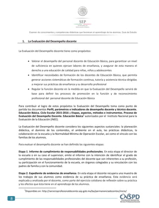 8
Examen de conocimientos y competencias didácticas que favorecen el aprendizaje de los alumnos. Guía de Estudio
1. La Evaluación del Desempeño docente
La Evaluación del Desempeño docente tiene como propósitos:
 Valorar el desempeño del personal docente de Educación Básica, para garantizar un nivel
de suficiencia en quienes ejerzan labores de enseñanza, y asegurar de esta manera el
derecho a una educación de calidad para niñas, niños y adolescentes
 Identificar necesidades de formación de los docentes de Educación Básica, que permita
generar acciones sistemáticas de formación continua, tutoría y asistencia técnica dirigidas
a mejorar sus prácticas de enseñanza y su desarrollo profesional
 Regular la función docente en la medida en que la Evaluación del Desempeño servirá de
base para definir los procesos de promoción en la función y de reconocimiento
profesional del personal docente de Educación Básica
Para contribuir al logro de estos propósitos la Evaluación del Desempeño toma como punto de
partida los documentos Perfil, parámetros e indicadores de desempeño docente y técnico docente.
Educación Básica. Ciclo Escolar 2015-2016 y Etapas, aspectos, métodos e instrumentos. Proceso de
Evaluación del Desempeño Docente. Educación Básica1
autorizados por el Instituto Nacional para la
Evaluación de la Educación (INEE).
La Evaluación del Desempeño docente considera los siguientes aspectos sustanciales: la planeación
didáctica, el dominio de los contenidos, el ambiente en el aula, las prácticas didácticas, la
colaboración en la escuela y la Normalidad Mínima de Operación Escolar, así como el vínculo con las
familias de los alumnos.
Para evaluar el desempeño docente se han definido las siguientes etapas:
Etapa 1. Informe de cumplimiento de responsabilidades profesionales. En esta etapa el director de
la escuela o en su caso el supervisor, emite el informe con la intención de identificar el grado de
cumplimiento de las responsabilidades profesionales del docente que son inherentes a su profesión,
su participación en el funcionamiento de la escuela, en órganos colegiados y su vinculación con los
padres de familia y con la comunidad.
Etapa 2. Expediente de evidencias de enseñanza. En esta etapa el docente recupera una muestra de
los trabajos de sus alumnos como evidencia de su práctica de enseñanza. Esta evidencia será
explicada y analizada por el docente, como parte del ejercicio cotidiano de reflexión sobre su práctica
y los efectos que ésta tiene en el aprendizaje de los alumnos.
1
Disponibles en: http://servicioprofesionaldocente.sep.gob.mx/ba/permanenciadocentes/inicio/
 