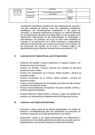 Las lesiones traumáticas dentales han sido clasificadas de acuerdo a
una gran variedad de factores, como son, etiológicos, anatómicos,
patológicos, de consideraciones terapéuticas y del grado de
severidad. La siguiente clasificación se basa en un sistema adoptado
por la Organización Mundial de la Salud OMS, el cual se aplica en la
Clasificación Internacional de las Enfermedades en Odontología y
estomatología. Sin embargo con el fin de incluir otras entidades no
incluidas en la clasificación de la OMS, Andreasen y colaboradores
realizaron modificaciones que incluyen las lesiones de los dientes, de
las estructuras de soporte, de la encía y mucosas orales y es
aplicable tanto para la dentición temporal como permanente (1,12).
A. Lesiones de los Tejidos Duros y de la Pulpa Dental:
• Infracción del esmalte: Fractura superficial en cualquier sentido y sin
pérdida de estructura dentaria.
• Fractura de Esmalte: Fractura profunda con pérdida de estructura
dentaria de solo esmalte.
• Fractura No Complicada de la Corona: Afecta esmalte y dentina sin
exposición pulpar.
• Fractura Complicada de la Corona: Afecta esmalte y dentina con
exposición pulpar.
• Fractura Corono-Radicular No Complicada: Envuelve esmalte, dentina
y cemento sin exponerla pulpa.
• Fractura Corono-Radicular Complicada: Envuelve esmalte, dentina y
cemento exponiendo lapulpa.
• Fractura Radicular: Afecta dentina, cemento y pulpa. Se clasifican de
acuerdo a su localizacióny al desplazamiento del fragmento coronal.
B. Lesiones a los Tejidos Periodontales:
• Concusión: Lesión menor de los tejidos periodontales, sin cambio de
posición o movilidaddentaria pero con sensibilidad a la percusión. El
suministro sanguíneo a la pulpa generalmente no se afecta.
• Subluxación: Lesión a los tejidos periodontales con aflojamiento o
incremento en la movilidad yaltamente sensible a la percusión pero sin
desplazamiento. El suministro sanguíneo puede estar afectado.
Proceso: MISIONAL Código:
Subproceso: Gestión Servicios ambulatorios
odontología
Versión:
Nombre del
documento:
GUIA DE TRAUMA DENTOALVEOLAR
Página:
Fecha:
 