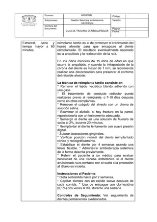 Proceso: MISIONAL Código:
Subproceso: Gestión Servicios ambulatorios
odontología
Versión:
Nombre del
documento:
GUIA DE TRAUMA DENTOALVEOLAR
Página:
Fecha:
Extraoral, seco y
tiempo mayor a 60
minutos.
reimplante tardío es el de promover el crecimiento del
hueso alveolar para que encapsule al diente
reimplantado. El resultado eventualmente esperado
es la anquilosis y la reabsorción de la raíz.
En los niños menores de 15 años de edad en que
ocurra la anquilósis, y cuando la infraposición de la
corona del diente es mayor de 1 mm, se recomienda
realizar una decoronación para preservar el contorno
del reborde alveolar.
La técnica de reimplante tardío consiste en:
* Remover el tejido necrótico blando adherido con
una gasa.
* El tratamiento de conducto radicular puede
realizarse previo al reimplante, o 7-10 días después
como en otros reimplantes.
* Remover el coágulo del alveolo con un chorro de
solución salina.
* Examinar el alvéolo, si hay fractura en la pared,
reposicionarla con un instrumento adecuado.
* Sumergir el diente en una solución de fluoruro de
sodio al 2%, durante 20 minutos.
* Reimplantar el diente lentamente con suave presión
digital.
* Suturar laceraciones gingivales.
* Verificar posición normal del diente reimplantado
clínica y radiográficamente.
* Estabilizar el diente por 4 semanas usando una
férula flexible. * Administrar antibioterapia sistémica
de la forma descrita previamente.
* Referir el paciente a un médico para evaluar
necesidad de una vacuna antitetánica si el diente
avulsionado tuvo contacto con el suelo o la protección
al tétano es incierta.
Instrucciones al Paciente:
* Dieta semisólida hasta por 2 semanas.
* Cepillar dientes con un cepillo suave después de
cada comida. * Uso de enjuague con clorhexidina
(0,1%) dos veces al día, durante una semana.
Controles de Seguimiento: Ver seguimiento de
dientes permanentes avulsionados.
 