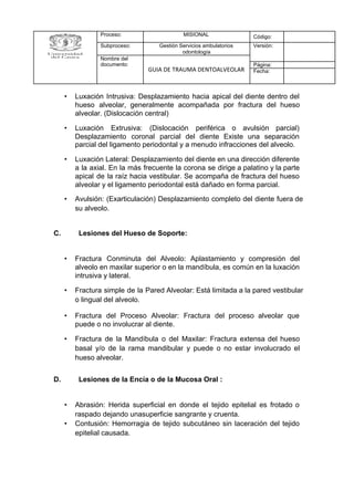 • Luxación Intrusiva: Desplazamiento hacia apical del diente dentro del
hueso alveolar, generalmente acompañada por fractura del hueso
alveolar. (Dislocación central)
• Luxación Extrusiva: (Dislocación periférica o avulsión parcial)
Desplazamiento coronal parcial del diente Existe una separación
parcial del ligamento periodontal y a menudo infracciones del alveolo.
• Luxación Lateral: Desplazamiento del diente en una dirección diferente
a la axial. En la más frecuente la corona se dirige a palatino y la parte
apical de la raíz hacia vestibular. Se acompaña de fractura del hueso
alveolar y el ligamento periodontal está dañado en forma parcial.
• Avulsión: (Exarticulación) Desplazamiento completo del diente fuera de
su alveolo.
C. Lesiones del Hueso de Soporte:
• Fractura Conminuta del Alveolo: Aplastamiento y compresión del
alveolo en maxilar superior o en la mandíbula, es común en la luxación
intrusiva y lateral.
• Fractura simple de la Pared Alveolar: Está limitada a la pared vestibular
o lingual del alveolo.
• Fractura del Proceso Alveolar: Fractura del proceso alveolar que
puede o no involucrar al diente.
• Fractura de la Mandíbula o del Maxilar: Fractura extensa del hueso
basal y/o de la rama mandibular y puede o no estar involucrado el
hueso alveolar.
D. Lesiones de la Encía o de la Mucosa Oral :
• Abrasión: Herida superficial en donde el tejido epitelial es frotado o
raspado dejando unasuperficie sangrante y cruenta.
• Contusión: Hemorragia de tejido subcutáneo sin laceración del tejido
epitelial causada.
Proceso: MISIONAL Código:
Subproceso: Gestión Servicios ambulatorios
odontología
Versión:
Nombre del
documento:
GUIA DE TRAUMA DENTOALVEOLAR
Página:
Fecha:
 