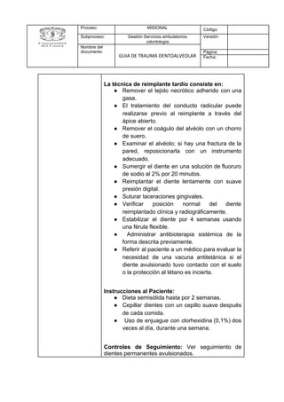 Proceso: MISIONAL Código:
Subproceso: Gestión Servicios ambulatorios
odontología
Versión:
Nombre del
documento:
GUIA DE TRAUMA DENTOALVEOLAR
Página:
Fecha:
La técnica de reimplante tardío consiste en:
● Remover el tejido necrótico adherido con una
gasa.
● El tratamiento del conducto radicular puede
realizarse previo al reimplante a través del
ápice abierto.
● Remover el coágulo del alvéolo con un chorro
de suero.
● Examinar el alvéolo; si hay una fractura de la
pared, reposicionarla con un instrumento
adecuado.
● Sumergir el diente en una solución de fluoruro
de sodio al 2% por 20 minutos.
● Reimplantar el diente lentamente con suave
presión digital.
● Suturar laceraciones gingivales.
● Verificar posición normal del diente
reimplantado clínica y radiográficamente.
● Estabilizar el diente por 4 semanas usando
una férula flexible.
● Administrar antibioterapia sistémica de la
forma descrita previamente.
● Referir al paciente a un médico para evaluar la
necesidad de una vacuna antitetánica si el
diente avulsionado tuvo contacto con el suelo
o la protección al tétano es incierta.
Instrucciones al Paciente:
● Dieta semisólida hasta por 2 semanas.
● Cepillar dientes con un cepillo suave después
de cada comida.
● Uso de enjuague con clorhexidina (0,1%) dos
veces al día, durante una semana.
Controles de Seguimiento: Ver seguimiento de
dientes permanentes avulsionados.
 