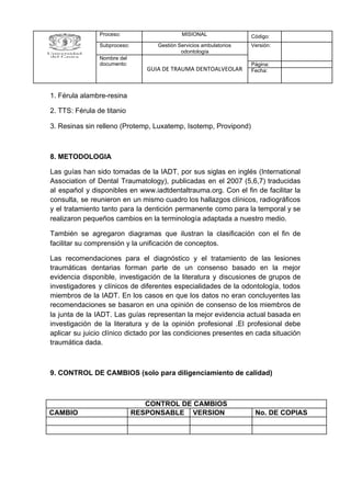 1. Férula alambre-resina
2. TTS: Férula de titanio
3. Resinas sin relleno (Protemp, Luxatemp, Isotemp, Provipond)
8. METODOLOGIA
Las guías han sido tomadas de la IADT, por sus siglas en inglés (International
Association of Dental Traumatology), publicadas en el 2007 (5,6,7) traducidas
al español y disponibles en www.iadtdentaltrauma.org. Con el fin de facilitar la
consulta, se reunieron en un mismo cuadro los hallazgos clínicos, radiográficos
y el tratamiento tanto para la dentición permanente como para la temporal y se
realizaron pequeños cambios en la terminología adaptada a nuestro medio.
También se agregaron diagramas que ilustran la clasificación con el fin de
facilitar su comprensión y la unificación de conceptos.
Las recomendaciones para el diagnóstico y el tratamiento de las lesiones
traumáticas dentarias forman parte de un consenso basado en la mejor
evidencia disponible, investigación de la literatura y discusiones de grupos de
investigadores y clínicos de diferentes especialidades de la odontología, todos
miembros de la IADT. En los casos en que los datos no eran concluyentes las
recomendaciones se basaron en una opinión de consenso de los miembros de
la junta de la IADT. Las guías representan la mejor evidencia actual basada en
investigación de la literatura y de la opinión profesional .El profesional debe
aplicar su juicio clínico dictado por las condiciones presentes en cada situación
traumática dada.
9. CONTROL DE CAMBIOS (solo para diligenciamiento de calidad)
Proceso: MISIONAL Código:
Subproceso: Gestión Servicios ambulatorios
odontología
Versión:
Nombre del
documento:
GUIA DE TRAUMA DENTOALVEOLAR
Página:
Fecha:
CONTROL DE CAMBIOS
CAMBIO RESPONSABLE VERSION No. DE COPIAS
 