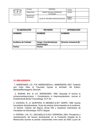10. BIBLIOGRAFIA
1. ANDREASEN, J.O., F.M. ANDREASEN & L. ANDERSSON. 2007. Textbook
and Color Atlas of Traumatic Injuries to theTeeth. 4th Edition,
BlackwellMunksgaard, Denmark.
2. BORUM, M.K. & J.O. ANDREASEN. 1998. Sequeale of trauma to
primarymaxiliaryincisors. I. Complications in theprimarydentition. Journal of
Endodontics& Dental Traumatology 14:31-44.
3. CAICEDO, R., O. QUINTERO, N. MENDEZ & M.F. SERPA. 1998. Injurias
traumáticas dentoalveolares. Guías de práctica clínica basadas en la evidencia.
1a Edición. Instituto del Seguro Social ISS y Academia Colombiana de
Facultades de Odontología, ACFO. Bogotá.
4. CEPEDA, L.M., E.L. DELGADILLO & M.A. ESPINOSA. 2003. Prevalencia y
caracterización del trauma dentoalveolar en la Fundación Hospital de la
Misericordia durante el periodo comprendido entre enero de 2000 a junio de
Proceso: MISIONAL Código:
Subproceso: Gestión Servicios ambulatorios
odontología
Versión:
Nombre del
documento:
GUIA DE TRAUMA DENTOALVEOLAR
Página:
Fecha:
ELABORACIÒN REVISIÒN APROBACIÒN
NOMBRE NOMBRE NOMBRE
Auditora de Calidad Cargo: Coordinador(a)
odontología
Director Unisalud (E)
Fecha: Fecha:
 