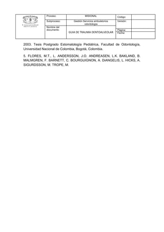 2003. Tesis Postgrado Estomatología Pediátrica, Facultad de Odontología,
Universidad Nacional de Colombia, Bogotá, Colombia.
5. FLORES, M.T., L. ANDERSSON, J.O. ANDREASEN, L.K. BAKLAND, B.
MALMGREN, F. BARNETT, C. BOURGUIGNON, A. DiANGELIS, L. HICKS, A.
SIGURDSSON, M. TROPE, M.
Proceso: MISIONAL Código:
Subproceso: Gestión Servicios ambulatorios
odontología
Versión:
Nombre del
documento:
GUIA DE TRAUMA DENTOALVEOLAR
Página:
Fecha:
 