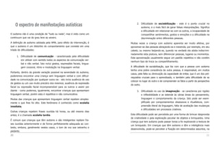 2. Dificuldade de sociabilização - este é o ponto crucial no
autismo, e o mais fácil de gerar falsas interpretações. Significa
a dificuldade em relacionar-se com os outros, a incapacidade de
compartilhar sentimentos, gostos e emoções e a dificuldade na
discriminação entre diferentes pessoas.
Muitas vezes a criança com autismo aparenta ser muito afetiva, por
aproximar-se das pessoas abraçando-as e mexendo, por exemplo, em seu
cabelo, ou mesmo beijando-as, quando na verdade ela adota indiscrimi-
nadamente esta postura, sem diferenciar pessoas, lugares ou momentos.
Esta aproximação usualmente segue um padrão repetitivo e não contém
nenhum tipo de troca ou compartilhamento.
A dificuldade de sociabilização, que faz com que a pessoa com autismo
tenha uma pobre consciência da outra pessoa, é responsável, em muitos
casos, pela falta ou diminuição da capacidade de imitar, que é um dos pré-
requisitos cruciais para o aprendizado, e também pela dificuldade de se
colocar no lugar do outro e de compreender os fatos a partir da perspectiva
do outro.
3. Dificuldade no uso da imaginação - se caracteriza por rigidez
e inflexibilidade e se estende às várias áreas do pensamento,
linguagem e comportamento da criança. Isto pode ser exem-
plificado por comportamentos obsessivos e ritualísticos, com-
preensão literal da linguagem, falta de aceitação das mudanças
e dificuldades em processos criativos.
Esta dificuldade pode ser percebida por uma forma de brincar desprovida
de criatividade e pela exploração peculiar de objetos e brinquedos. Uma
criança que tem autismo pode passar horas a fio explorando a textura de
um brinquedo. Em crianças que têm autismo e têm a inteligência mais
desenvolvida, pode-se perceber a fixação em determinados assuntos, na
21
O espectro de manifestações autísticas
O autismo não é uma condição de “tudo ou nada”, mas é visto como um
continuum que vai do grau leve ao severo.
A definição de autismo adotada pela AMA, para efeito de intervenção, é
que o autismo é um distúrbio do comportamento que consiste em uma
tríade de dificuldades:
1. Dificuldade de comunicação - caracterizada pela dificuldade
em utilizar com sentido todos os aspectos da comunicação ver-
bal e não verbal. Isto inclui gestos, expressões faciais, lingua-
gem corporal, ritmo e modulação na linguagem verbal.
Portanto, dentro da grande variação possível na severidade do autismo,
poderemos encontrar uma criança sem linguagem verbal e com dificul-
dade na comunicação por qualquer outra via - isto inclui ausência de uso
de gestos ou um uso muito precário dos mesmos; ausência de expressão
facial ou expressão facial incompreensível para os outros e assim por
diante - como podemos, igualmente, encontrar crianças que apresentam
linguagem verbal, porém esta é repetitiva e não comunicativa.
Muitas das crianças que apresentam linguagem verbal repetem simples-
mente o que lhes foi dito. Este fenômeno é conhecido como ecolalia
imediata.
Outras crianças repetem frases ouvidas há horas, ou até mesmo dias
antes; é a chamada ecolalia tardia.
É comum que crianças que têm autismo e são inteligentes repitam fra-
ses ouvidas anteriormente e de forma perfeitamente adequada ao con-
texto, embora, geralmente nestes casos, o tom de voz soe estranho e
pedante.
20
 