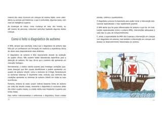 escalas, critérios e questionários.
O diagnóstico precoce é importante para poder iniciar a intervenção edu-
cacional especializada o mais rapidamente possível.
A AMA alerta que há graus diferenciados de autismo e que há, em insti-
tuições especializadas (como a própria AMA), intervenções adequadas a
cada tipo ou grau de comprometimento.
E, ainda, a especialidade da AMA não é apenas a intervenção em crianças
com diagnóstico de autismo, mas também a intervenção em crianças com
atrasos no desenvolvimento relacionados ao autismo.
23
maioria dos casos incomuns em crianças da mesma idade, como calen-
dários ou animais pré-históricos, o que é confundido, algumas vezes, com
nível de inteligência superior.
As mudanças de rotina, como mudança de casa, dos móveis, ou
até mesmo de percurso, costumam perturbar bastante algumas destas
crianças.
Como é feito o diagnóstico de autismo
A AMA, sempre que solicitada, indica que o diagnóstico de autismo seja
feito por um profissional com formação em medicina e experiência clínica
de vários anos diagnosticando essa síndrome.
O diagnóstico de autismo é feito basicamente através da avaliação
do quadro clínico. Não existem testes laboratoriais específicos para a
detecção do autismo. Por isso, diz-se que o autismo não apresenta um
marcador biológico.
Normalmente, o médico solicita exames para investigar condições (pos-
síveis doenças) que têm causas identificáveis e podem apresentar um
quadro de autismo infantil, como a síndrome do X-frágil, fenilcetonúria
ou esclerose tuberosa. É importante notar, contudo, que nenhuma das
condições apresenta os sintomas de autismo infantil em todas as suas
ocorrências.
Portanto, embora às vezes surjam indícios bastante fortes de autismo
por volta dos dezoito meses, raramente o diagnóstico é conclusivo antes
dos vinte e quatro meses, e a idade média mais freqüente é superior aos
trinta meses.
Para melhor instrumentalizar e uniformizar o diagnóstico, foram criadas
22
 