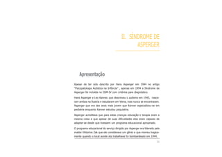 II. SÍNDROME DE
ASPERGER
Apresentação
Apesar de ter sido descrita por Hans Asperger em 1944 no artigo
“Psicopatologia Autistica na Infância” , apenas em 1994 a Síndrome de
Asperger foi incluída no DSM-IV com critérios para diagnóstico.
Hans Asperger e Leo Kanner, que descreveu o autismo em 1943, nasce-
ram ambos na Áustria e estudaram em Viena, mas nunca se encontraram.
Asperger que era dez anos mais jovem que Kanner especializou-se em
pediatria enquanto Kanner estudou psiquiatria.
Asperger acreditava que para estas crianças educação e terapia eram a
mesma coisa e que apesar de suas dificuldades elas eram capazes de
adaptar-se desde que tivessem um programa educacional apropriado.
O programa educacional do serviço dirigido por Asperger era liderado pela
madre Viktorine Zak que ele considerava um gênio e que morreu tragica-
mente quando o local aonde ela trabalhava foi bombardeado em 1944.
25
 