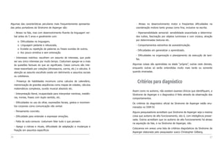 - Atraso no desenvolvimento motor e freqüentes dificuldades na
coordenação motora tanto grossa como fina, inclusive na escrita.
- Hipersensibilidade sensorial: sensibilidade exacerbada a determina-
dos ruídos, fascinação por objetos luminosos e com música, atração
por determinadas texturas etc.
- Comportamentos estranhos de autoestimulação.
- Dificuldades em generalizar o aprendizado.
- Dificuldades na organização e planejamento da execução de tare-
fas.
Algumas coisas são aprendidas na idade “própria”, outras cedo demais,
enquanto outras só serão entendidas muito mais tarde ou somente
quando ensinadas.
Critérios para diagnóstico
Assim como no autismo, não existem exames clínicos que identifiquem, a
Síndrome de Asperger e o diagnostico é feito através da observação dos
comportamentos.
Os critérios do diagnóstico oficial da Síndrome de Asperger estão enu-
merados no DSM-IV.
Alguns pesquisadores acreditam que Sindrome de Asperger seja a mesma
coisa que autismo de alto funcionamento, isto é, com inteligência preser-
vada. Outros acreditam que no autismo de alto funcionamento há atraso
na aquisição da fala, e na Síndrome de Asperger, não.
Colocamos em anexo uma lista de critérios diagnósticos da Síndrome de
Asperger elaborada pelo pesquisador sueco Christopher Gillberg.
27
Algumas das características peculiares mais frequentemente apresenta-
das pelos portadores da Síndrome de Asperger são:
- Atraso na fala, mas com desenvolvimento fluente da linguagem ver-
bal antes do 5 anos e geralmente com:
o Dificuldades na linguagem,
o Linguagem pedante e rebuscada,
o Ecolalia ou repetição de palavras ou frases ouvidas de outros,
o Voz pouco emotiva e sem entonação.
- Interesses restritos: escolhem um assunto de interesse, que pode
ser seu único interesse por muito tempo. Costumam apegar-se a mais
às questões factuais do que ao significado. Casos comuns são inte-
resse exacerbado por coleções (dinossauros, carros, etc.) e cálculos. A
atenção ao assunto escolhido existe em detrimento a assuntos sociais
ou cotidianos.
- Presença de habilidades incomuns como calculos de calendário,
memorização de grandes seqüências como mapas de cidades, cálculos
matemáticos complexos, ouvido musical absoluto etc.
- Interpretação literal, incapacidade para interpretar mentiras, metáfo-
ras, ironias, frases com duplo sentido, etc.
- Dificuldades no uso do olhar, expressões faciais, gestos e movimen-
tos corporais como comunicação não verbal.
- Pensamento concreto.
- Dificuldade para entender e expressar emoções.
- Falta de auto-censura: costumam falar tudo o que pensam.
- Apego a rotinas e rituais, dificuldade de adaptação a mudanças e
fixação em assuntos específicos
26
 