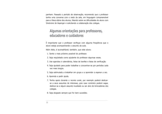 30
panham. Passado o período de observação, recomendo que o professor
tenha uma conversa com o resto da sala, em linguagem compreensível
para a faixa etária dos alunos, falando sobre as dificuldades do aluno com
Síndrome de Asperger e solicitando a colaboração dos colegas.
Algumas orientações para professores,
educadores e cuidadores
É importante que o professor verifique com alguma freqüência que o
aluno esteja acompanhando o assunto da aula.
Além disto, é aconselhável, também, que este aluno:
1. Sente o mais próximo possível do professor.
2. Seja requisitado como ajudante do professor algumas vezes.
3. Use agendas e calendários, listas de tarefas e listas de verificação.
4. Seja ajudado para poder trabalhar e concentrar-se por períodos cada
vez mais longos.
5. Seja estimulado a trabalhar em grupo e a aprender a esperar a vez.
6. Aprenda a pedir ajuda.
7. Tenha apoio durante o recreio onde, por exemplo poderá dedicar-
se a seus assuntos de interesse, pois caso contrário poderá vagar,
dedicar-se a algum assunto inusitado ou ser alvo de brincadeiras dos
colegas.
8. Seja elogiado sempre que for bem sucedido.
 