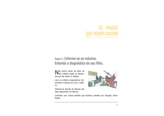 III. PASSOS
QUE PODEM AJUDAR
Passo 1: Informe-se ao máximo.
Entenda o diagnóstico de seu filho.
Não tenha receio de fazer ao
seu médico todas as pergun-
tas que lhe vierem à cabeça.
Leia os critérios diagnósticos dis-
poníveis e discuta-os com o médi-
co.
Informe-se através de leituras dos
sites disponíveis na internet.
Converse com outras famílias que tenham passado por situação seme-
lhante.
31
 