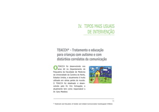 IV. TIPOS MAIS USUAIS
DE INTERVENÇÃO
TEACCH* - Tratamento e educação
para crianças com autismo e com
distúrbios correlatos da comunicação
OTEACCH foi desenvolvido nos
anos 60 no Departamento de
Psiquiatria da Faculdade de Medicina
da Universidade da Carolina do Norte,
Estados Unidos, e atualmente é muito
utilizado em várias partes do mundo.
O TEACCH foi idealizado e desen-
volvido pelo Dr. Eric Schoppler, e
atualmente tem como responsável o
Dr. Gary Mesibov.
35
* Treatment and Education of Autistic and related Communication handicapped CHildren.
 