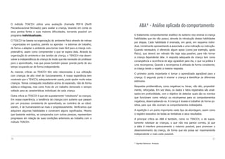 37
ABA* - Análise aplicada do comportamento
O tratamento comportamental analítico do autismo visa ensinar à criança
habilidades que ela não possui, através da introdução destas habilidades
por etapas. Cada habilidade é ensinada, em geral, em esquema indivi-
dual, inicialmente apresentando-a associada a uma indicação ou instrução.
Quando necessário, é oferecido algum apoio (como por exemplo, apoio
físico), que deverá ser retirado tão logo seja possível, para não tornar
a criança dependente dele. A resposta adequada da criança tem como
conseqüência a ocorrência de algo agradável para ela, o que na prática é
uma recompensa. Quando a recompensa é utilizada de forma consistente,
a criança tende a repetir a mesma resposta.
O primeiro ponto importante é tornar o aprendizado agradável para a
criança. O segundo ponto é ensinar a criança a identificar os diferentes
estímulos.
Respostas problemáticas, como negativas ou birras, não são, proposital-
mente, reforçadas. Em vez disso, os dados e fatos registrados são anali-
sados em profundidade, com o objetivo de detectar quais são os eventos
que funcionam como reforço ou recompensa para os comportamentos
negativos, desencadeando-os. A criança é levada a trabalhar de forma po-
sitiva, para que não ocorram os comportamentos indesejados.
A repetição é um ponto importante neste tipo de abordagem, assim como
o registro exaustivo de todas as tentativas e seus resultados.
A principal crítica ao ABA é também, como no TEACCH, a de supos-
tamente robotizar as crianças, o que não nos parece correto, já que
a idéia é interferir precocemente o máximo possível, para promover o
desenvolvimento da criança, de forma que ela possa ser maximamente
independente o mais cedo possível.
* Applied Behavior Analysis
O método TEACCH utiliza uma avaliação chamada PEP-R (Perfil
Psicoeducacional Revisado) para avaliar a criança, levando em conta os
seus pontos fortes e suas maiores dificuldades, tornando possível um
programa individualizado.
O TEACCH se baseia na organização do ambiente físico através de rotinas
- organizadas em quadros, painéis ou agendas - e sistemas de trabalho,
de forma a adaptar o ambiente para tornar mais fácil para a criança com-
preendê-lo, assim como compreender o que se espera dela. Através da
organização do ambiente e das tarefas da criança, o TEACCH visa desen-
volver a independência da criança de modo que ela necessite do professor
para o aprendizado, mas que possa também passar grande parte de seu
tempo ocupando-se de forma independente.
As maiores críticas ao TEACCH têm sido relacionadas à sua utilização
com crianças de alto nível de funcionamento. A nossa experiência tem
mostrado que o TEACCH, adequadamente usado, pode ajudar muito estas
crianças. Temos conseguido resultados acima do esperado, não de forma
súbita e milagrosa, mas como fruto de um trabalho demorado e sempre
voltado para as características individuais de cada criança.
Outra crítica ao TEACCH é que ele supostamente “robotizaria” as crianças.
Em nossa experiência, a tendência de crianças com autismo que passam
por um processo consistente de aprendizado, ao contrário de se robot-
izarem, é de humanizarem-se mais e progressivamente. Verificamos que
adquirem algumas habilidades e constroem alguns significados. Mesmo
que bastante restritos, se comparados com outras pessoas, representam
progressos em relação às suas condições anteriores ao trabalho com o
método TEACCH.
36
 