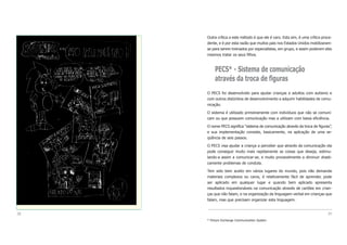 Outra crítica a este método é que ele é caro. Esta sim, é uma crítica proce-
dente, e é por esta razão que muitos pais nos Estados Unidos mobilizaram-
se para serem treinados por especialistas, em grupo, e assim poderem eles
mesmos tratar os seus filhos.
PECS* - Sistema de comunicação
através da troca de figuras
O PECS foi desenvolvido para ajudar crianças e adultos com autismo e
com outros distúrbios de desenvolvimento a adquirir habilidades de comu-
nicação.
O sistema é utilizado primeiramente com indivíduos que não se comuni-
cam ou que possuem comunicação mas a utilizam com baixa eficiência.
O nome PECS significa “sistema de comunicação através da troca de figuras”,
e sua implementação consiste, basicamente, na aplicação de uma se-
qüência de seis passos.
O PECS visa ajudar a criança a perceber que através da comunicação ela
pode conseguir muito mais rapidamente as coisas que deseja, estimu-
lando-a assim a comunicar-se, e muito provavelmente a diminuir drasti-
camente problemas de conduta.
Tem sido bem aceito em vários lugares do mundo, pois não demanda
materiais complexos ou caros, é relativamente fácil de aprender, pode
ser aplicado em qualquer lugar e quando bem aplicado apresenta
resultados inquestionáveis na comunicação através de cartões em crian-
ças que não falam, e na organização da linguagem verbal em crianças que
falam, mas que precisam organizar esta linguagem.
39
* Picture Exchange Communication System
38
 