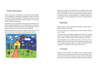 Nestes casos, muitas vezes, pode-se dizer que o tratamento vale a pena,
mas é imprescindível que não se perca o controle, pois não é raro acon-
tecer que o momento no qual os pais optam por descontinuar este tipo
de tratamento seja um momento traumático, e é bastante freqüente que
a interrupção vá sendo postergada por tornar-se uma decisão difícil de
ser tomada.
Medicação
Alguns lembretes sobre medicação são importantes e podem ajudar a
família na tomada de decisões.
Em primeiro lugar, toda a medicação deve ser dada apenas se receitada
por um médico.
Em segundo lugar, recomendamos à família que se informe com o médico
sobre o que se espera da medicação adotada, qual o prazo esperado para
poder perceber os efeitos e quais os efeitos colaterais da medicação.
Toda medicação deve ser ponderada levando em conta seus riscos e
benefícios. Uma boa regra é a de que uma medicação, para valer a pena,
deve ter efeitos claramente visíveis. Se o efeito da medicação não for
visivelmente o esperado, não vale a pena correr os riscos.
A inclusão
Quando se pensa em termos de inclusão, é comum a idéia de simples-
mente colocar uma criança que tem autismo em uma escola regular, espe-
rando assim que ela comece a imitar as crianças normais, e não crianças
iguais a ela ou crianças que apresentam quadros mais graves. Podemos
41
Outros tratamentos
Existem outras formas de tratamento, como tratamentos psicoterapêuti-
cos, fonoaudiológicos, equoterapia, musicoterapia e outros, que não têm
uma linha formal que os caracterize no tratamento do autismo, e que por
outro lado dependem diretamente da visão, dos objetivos e do bom senso
de cada profissional que os aplica.
Aconselhamos os pais que optarem por um tratamento deste tipo a ana-
lisarem as próprias expectativas e as do profissional pelo qual optaram e
em que medida o tratamento os aproxima a estas expectativas, não só no
momento da escolha, mas de forma contínua e permanente.
Muitos pais declaram que não sentiram melhora no filho, mas que a atu-
ação do profissional foi muito boa e relaxante para eles mesmos.
40
 