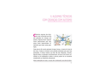 43
V. ALGUMAS TÉCNICAS
COM CRIANÇAS COM AUTISMO
Citaremos algumas das técni-
cas mais conhecidas que têm
sido aplicadas em crianças com
autismo. Algumas foram especial-
mente desenvolvidas para elas,
outras foram desenvolvidas ini-
cialmente para tratar outras pato-
logias.
Todas elas já vêm sendo aplicadas há algum tempo, a maioria há mais de
dez anos, e todas se iniciaram como grandes promessas para pais mais
apressados. O tempo mostrou que elas não são milagrosas. Contudo,
algumas delas, se aplicadas conscientemente, da forma como foram con-
cebidas ou com adaptações a estilos e culturas, podem ser um excelente
complemento ao tratamento educacional.
Várias instituições em todo o mundo vêm combinando uma série de técni-
 