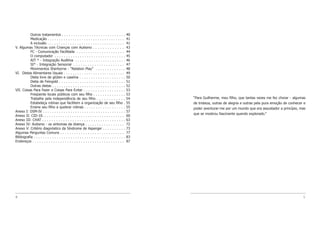 4 5
“Para Guilherme, meu filho, que tantas vezes me fez chorar - algumas
de tristeza, outras de alegria e outras pela pura emoção de conhecer e
poder aventurar-me por um mundo que era assustador a princípio, mas
que se mostrou fascinante quando explorado.”
Outros tratamentos . . . . . . . . . . . . . . . . . . . . . . . . . . . . 40
Medicação . . . . . . . . . . . . . . . . . . . . . . . . . . . . . . . . . . 41
A inclusão . . . . . . . . . . . . . . . . . . . . . . . . . . . . . . . . . . 41
V. Algumas Técnicas com Crianças com Autismo . . . . . . . . . . . . . 43
FC - Comunicação Facilitada . . . . . . . . . . . . . . . . . . . . . 44
O computador . . . . . . . . . . . . . . . . . . . . . . . . . . . . . . . 45
AIT * - Integração Auditiva . . . . . . . . . . . . . . . . . . . . . . 46
SI* - Integração Sensorial . . . . . . . . . . . . . . . . . . . . . . 47
Movimentos Sherborne - “Relation Play” . . . . . . . . . . . . . 48
VI. Dietas Alimentares Usuais . . . . . . . . . . . . . . . . . . . . . . . . . . . 49
Dieta livre de glúten e caseína . . . . . . . . . . . . . . . . . . . . 50
Dieta de Feingold . . . . . . . . . . . . . . . . . . . . . . . . . . . . . 51
Outras dietas . . . . . . . . . . . . . . . . . . . . . . . . . . . . . . . . 52
VII. Coisas Para Fazer e Coisas Para Evitar . . . . . . . . . . . . . . . . . . 53
Freqüente locais públicos com seu filho . . . . . . . . . . . . . . 53
Trabalhe pela independência de seu filho . . . . . . . . . . . . 54
Estabeleça rotinas que facilitem a organização de seu filho . 55
Ensine seu filho a quebrar rotinas . . . . . . . . . . . . . . . . . . 55
Anexo I: DSM-IV . . . . . . . . . . . . . . . . . . . . . . . . . . . . . . . . . . . . 57
Anexo II: CID-10. . . . . . . . . . . . . . . . . . . . . . . . . . . . . . . . . . . . 60
Anexo III: CHAT . . . . . . . . . . . . . . . . . . . . . . . . . . . . . . . . . . . . 63
Anexo IV: Autismo - os sintomas da doença . . . . . . . . . . . . . . . . . 72
Anexo V: Critério diagnóstico da Síndrome de Asperger . . . . . . . . . . 73
Algumas Perguntas Comuns . . . . . . . . . . . . . . . . . . . . . . . . . . . . 77
Bibliografia . . . . . . . . . . . . . . . . . . . . . . . . . . . . . . . . . . . . . . . . 83
Endereços . . . . . . . . . . . . . . . . . . . . . . . . . . . . . . . . . . . . . . . . 87
 