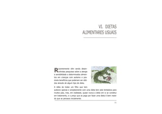 49
VI. DIETAS
ALIMENTARES USUAIS
Recentemente vêm sendo desen-
volvidas pesquisas sobre a alergia
e sensibilidade a determinados alimen-
tos em crianças com autismo e pos-
síveis benefícios que poderiam ser obti-
dos através de algum tipo de dieta.
A idéia de tratar um filho que tem
autismo apenas e simplesmente com uma dieta tem sido tentadora para
muitos pais, mas, em realidade, quase nunca a dieta em si se constitui
em tratamento, e o preço que se paga por fazer uma dieta é bem maior
do que se pensava inicialmente.
 