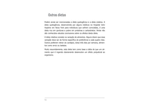 52
Outras dietas
Podem ainda ser mencionadas a dieta quetogênica e a dieta rotativa. A
dieta quetogência, desenvolvida por alguns médicos no Hospital John
Hopkins em Nova York para indivíduos que sofrem convulsões, é uma
dieta rica em gorduras e pobre em proteínas e carboidratos. Ainda não
são conhecidos estudos conclusivos sobre os efeitos desta dieta.
A dieta rotativa consiste na variação de alimentos. Alguns dizem que essa
variação deve ser de forma específica de preferência a cada quatro dias.
Outros preferem retirar do cardápio, doisa três dias por semana, alimen-
tos como arroz ou batatas.
Muito resumidamente, esta dieta tem como base a idéia de que um ali-
mento que é ingerido diariamente desenvolve um efeito prejudicial ao
organismo.
 
