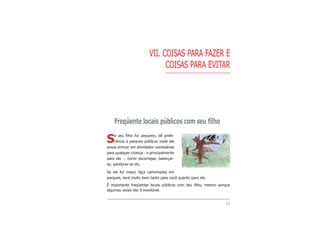 53
VII. COISAS PARA FAZER E
COISAS PARA EVITAR
Freqüente locais públicos com seu filho
Se seu filho for pequeno, dê prefe-
rência a parques públicos onde ele
possa brincar em atividades necessárias
para qualquer criança - e principalmente
para ele -, como escorregar, balançar-
se, pendurar-se etc.
Se ele for maior, faça caminhadas em
parques, será muito bom tanto para você quanto para ele.
É importante freqüentar locais públicos com seu filho, mesmo porque
algumas vezes isto é inevitável.
 