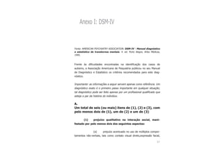 57
Anexo I: DSM-IV
Fonte: AMERICAN PSYCHIATRY ASSOCIATION. DSM-IV - Manual diagnóstico
e estatístico de transtornos mentais. 4. ed. Porto Alegre, Artes Médicas,
1995.
Frente às dificuldades encontradas na identificação dos casos de
autismo, a Associação Americana de Psiquiatria publicou no seu Manual
de Diagnóstico e Estatístico os critérios recomendados para este diag-
nóstico.
Importante: as informações a seguir servem apenas como referência. Um
diagnóstico exato é o primeiro passo importante em qualquer situação;
tal diagnóstico pode ser feito apenas por um profissional qualificado que
esteja a par da história do indivíduo.
A.
Um total de seis (ou mais) itens de (1), (2) e (3), com
pelo menos dois de (1), um de (2) e um de (3)
(1) prejuízo qualitativo na interação social, mani-
festado por pelo menos dois dos seguintes aspectos:
(a) prejuízo acentuado no uso de múltiplos compor-
tamentos não-verbais, tais como contato visual direto,expressão facial,
 
