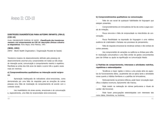 60 61
b) Comprometimentos qualitativos na comunicação:
- Falta de uso social de quaisquer habilidades de linguagem que
estejam presentes;
- Comprometimentos em brincadeiras de faz-de-conta e jogos soci-
ais de imitação;
- Pouca sincronia e falta de reciprocidade no intercâmbio de con-
versação;
- Pouca flexibilidade na expressão da linguagem e uma relativa
ausência de criatividade e fantasia nos processos de pensamento;
- Falta de resposta emocional às iniciativas verbais e não-verbais de
outras pessoas;
- Uso comprometido de variações na cadência ou ênfase para refle-
tir modulação comunicativa e uma falta similar de gestos concomitantes
para dar ênfase ou ajuda na significação na comunicação falada.
c) Padrões de comportamento, interesses e atividades restritos,
repetitivos e estereotipados:
- Tendência a impor rigidez e rotina a uma ampla série de aspec-
tos do funcionamento diário, usualmente isto se aplica tanto a atividades
novas quanto a hábitos familiares e a padrões de brincadeiras;
- Particularmente na primeira infância, pode haver vinculação espe-
cífica a objetos incomuns, tipicamente não-macios;
- Pode insistir na realização de rotinas particulares e rituais de
caráter não-funcional;
- Pode haver preocupações estereotipadas com interesses tais
como datas, itinerários, ou horários;
Anexo II: CID-10
DIRETRIZES DIAGNÓSTICAS PARA AUTISMO INFANTIL (F84.0)
(CID-10)
Fonte: ORGANIZAÇÃO MUNDIAL DE SAÚDE - Classificação dos transtornos
mentais e de comportamento da CID-10: descrições clínicas e diretriz-
es diagnósticas. Porto Alegre, Artes Médicas, 1993.
(WHO, 1992)
(WHO - World Health Organization / Organização Mundial de Saúde)
Transtorno invasivo do desenvolvimento definido pela presença de
desenvolvimento anormal e/ou comprometido em todas as três áreas
de interação social, comunicação e comportamento restrito e repetitivo.
Manifesta-se antes dos três anos de idade e ocorre três a quatro vezes
mais em meninos.
a) Comprometimentos qualitativos na interação social recípro-
ca:
- Apreciação inadequada de indicadores sócio-emocionais, como
demonstrada por uma falta de respostas para as emoções de outras
pessoas e/ou falta de modulação do comportamento de acordo com o
contexto social;
- Uso insatisfatório de sinais sociais, emocionais e de comunicação
e, especialmente, uma falta de reciprocidade sócio-emocional;
 