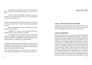62 63
Anexo III: CHAT
O CHAT – CHECKLIST FOR AUTISM IN TODDLERS
(Questionário para Verificação de Autismo em Crianças Pequenas) é um
instrumento de triagem que identifica o risco de transtornos na interação
social e comunicação em crianças com dezoito meses de idade.
COMO FOI CONSTRUÍDO?
Em 1996, Baron-Cohen e cols. - um grupo de pesquisadores do Depto de
Psicologia Experimental da Universidade de Cambridge - publicaram um
artigo no British Journal of Psychiatry intitulado “Marcadores psicológicos
na detecção do autismo na infância em uma ampla população”, com os
resultados de uma pesquisa visando identificar fatores de risco-chave
para o autismo numa população aleatória de 16.000 crianças aos dezoito
meses de idade e avaliar a eficácia de tais fatores na discriminação entre
crianças com o diagnóstico de autismo e com outras formas de atraso
no desenvolvimento. A partir de estudos prévios foram levantadas duas
hipóteses: a) crianças que fossem mal sucedidas em três itens específi-
cos
1
(“apontar protodeclarativo”, “monitorização do olhar” e “brincar de
faz de conta”) estariam em risco de receber o diagnóstico de autismo e
b) crianças que fossem mal sucedidas em um ou dois destes itens-chave
(tanto brincar de faz de conta, quanto apontar protodeclarativo e brincar
- Freqüentemente há estereotipias motoras; um interesse espe-
cífico em elementos não-funcionais de objetos (tais como o cheiro e o
tato);
- É comum e pode haver resistência à mudança na rotina e em
detalhes do meio ambiente pessoal (tais como as movimentações de
ornamentos ou móveis da casa).
Além dos aspectos diagnósticos específicos descritos acima, é freqüente
a criança com autismo mostrar uma série de problemas não-específicos,
tais como:
- Medo /fobias, perturbações de sono e alimentação e alimentação,
ataques de birra e agressão;
- A autolesão (p. ex. morder o punho), é bastante comum, espe-
cialmente quando há retardo mental grave associado;
- A maioria dos indivíduos com autismo carece de espontaneidade,
iniciativa e criatividade na organização de seu tempo de lazer e tem
dificuldade em aplicar conceitualizações em decisões de trabalho (mesmo
quando as tarefas em si estão à altura de sua capacidade)
A manifestação específica dos déficits característicos do autismo muda à
medida que as crianças crescem, mas os déficits continuam através da
vida adulta com um padrão amplamente similar de problemas de social-
ização, comunicação e padrões de interesse.
Todos os níveis de QI podem ocorrer em associação com o autismo, mas
há um retardo mental significativo em cerca de três quartos dos casos.
 