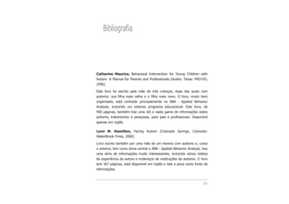 83
Bibliografia
Catherine Maurice, Behavioral Intervention for Young Children with
Autism: A Manual for Parents and Professionals (Austin, Texas: PRO-ED,
1996)
Este livro foi escrito pela mãe de três crianças, duas das quais com
autismo: sua filha mais velha e o filho mais novo. O livro, muito bem
organizado, está centrado principalmente no ABA - Applied Behavior
Analysis, incluindo um extenso programa educacional. Este livro, de
400 páginas, também traz uma útil e vasta gama de informações sobre
autismo, tratamentos e pesquisas, para pais e profissionais. Disponível
apenas em inglês.
Lynn M. Hamilton, Facing Autism (Colorado Springs, Colorado:
WaterBrook Press, 2000)
Livro escrito também por uma mãe de um menino com autismo e, como
o anterior, tem como tema central o ABA - Applied Behavior Analysis, traz
uma série de informações muito interessantes, incluindo vários relatos
da experiência da autora e endereços de instituições de autismo. O livro
tem 367 páginas, está disponível em inglês e vale a pena como fonte de
informações.
 